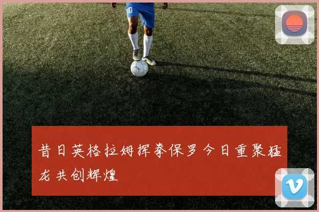 昔日英格拉姆挥拳保罗今日重聚猛龙共创辉煌