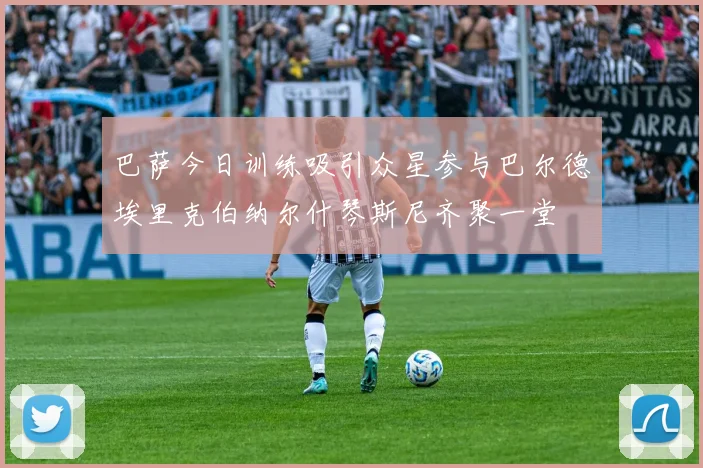 巴萨今日训练吸引众星参与巴尔德埃里克伯纳尔什琴斯尼齐聚一堂