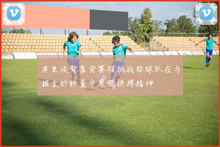 库里谈背靠背赛程挑战称球队在与掘金的较量中展现拼搏精神
