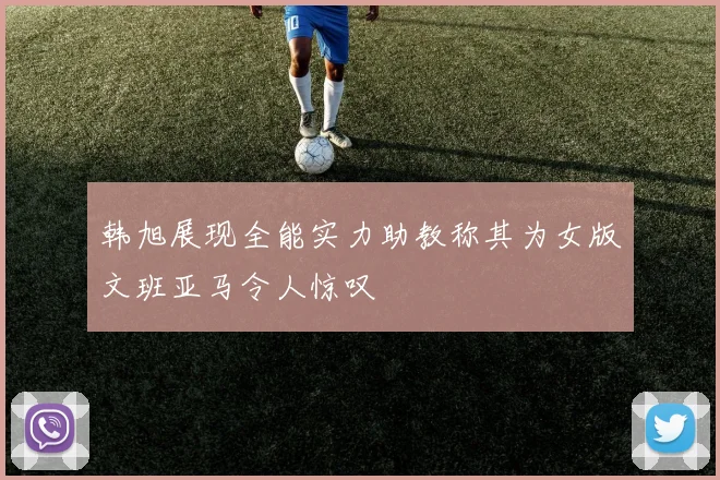 韩旭展现全能实力助教称其为女版文班亚马令人惊叹