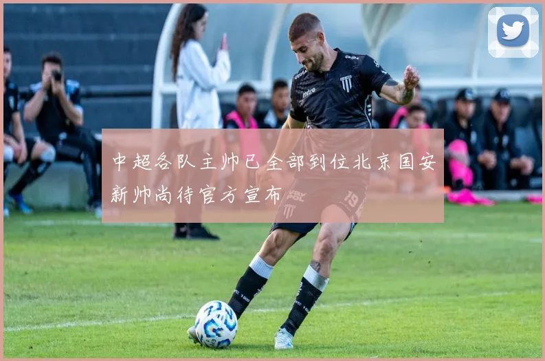 中超各队主帅已全部到位北京国安新帅尚待官方宣布