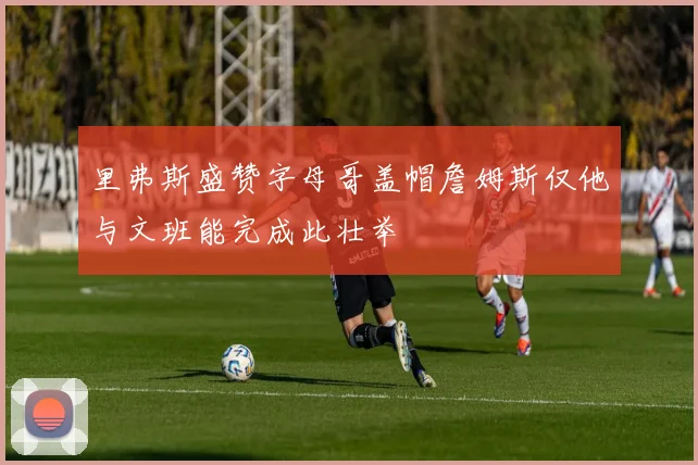 里弗斯盛赞字母哥盖帽詹姆斯仅他与文班能完成此壮举