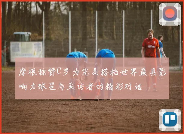 摩根称赞C罗为完美搭档世界最具影响力球星与采访者的精彩对话