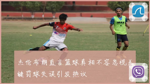 杰伦布朗直言篮球真相不容忽视关键罚球失误引发热议