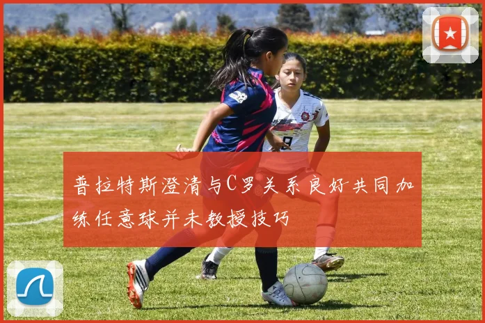 普拉特斯澄清与C罗关系良好共同加练任意球并未教授技巧