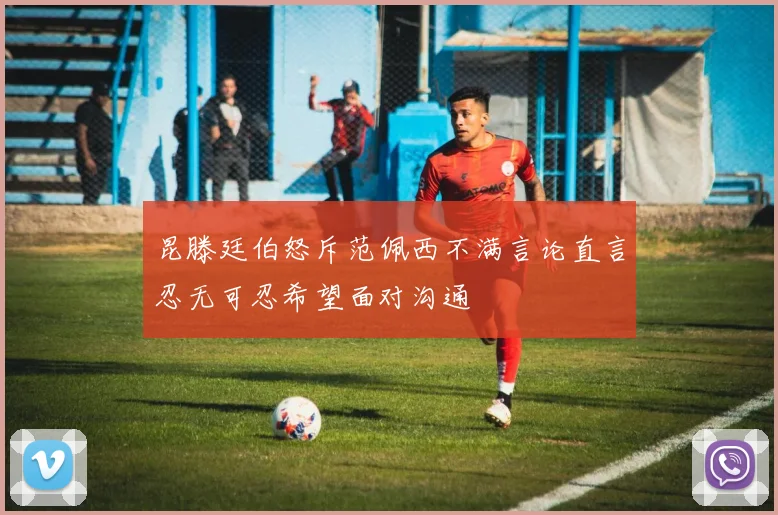 昆滕廷伯怒斥范佩西不满言论直言忍无可忍希望面对沟通