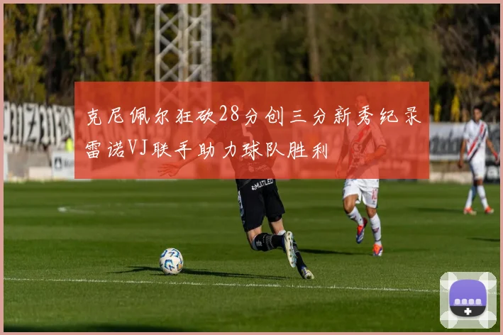 克尼佩尔狂砍28分创三分新秀纪录雷诺VJ联手助力球队胜利